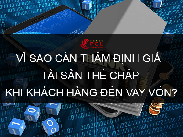 VÌ SAO NGÂN HÀNG VÀ CÁC TỔ CHỨC TÍN DỤNG CẦN THẨM ĐỊNH GIÁ TÀI SẢN THẾ CHẤP KHI KHÁCH HÀNG ĐẾN VAY VỐN?