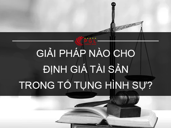 GIẢI PHÁP NÀO CHO ĐỊNH GIÁ TÀI SẢN TRONG TỐ TỤNG HÌNH SỰ?