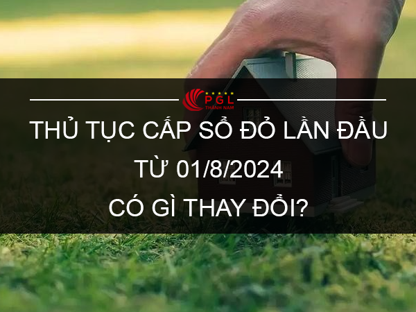 THỦ TỤC CẤP SỔ ĐỎ LẦN ĐẦU TỪ 01/8/2024 CÓ GÌ THAY ĐỔI?